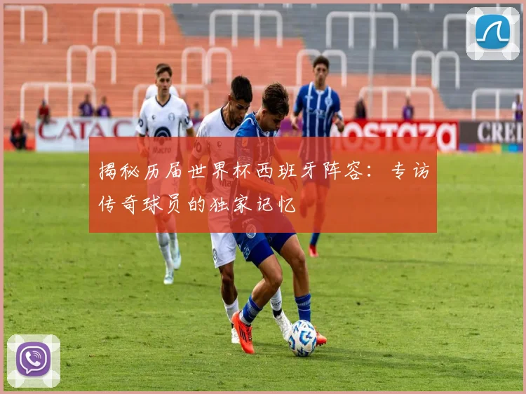 揭秘历届世界杯西班牙阵容：专访传奇球员的独家记忆