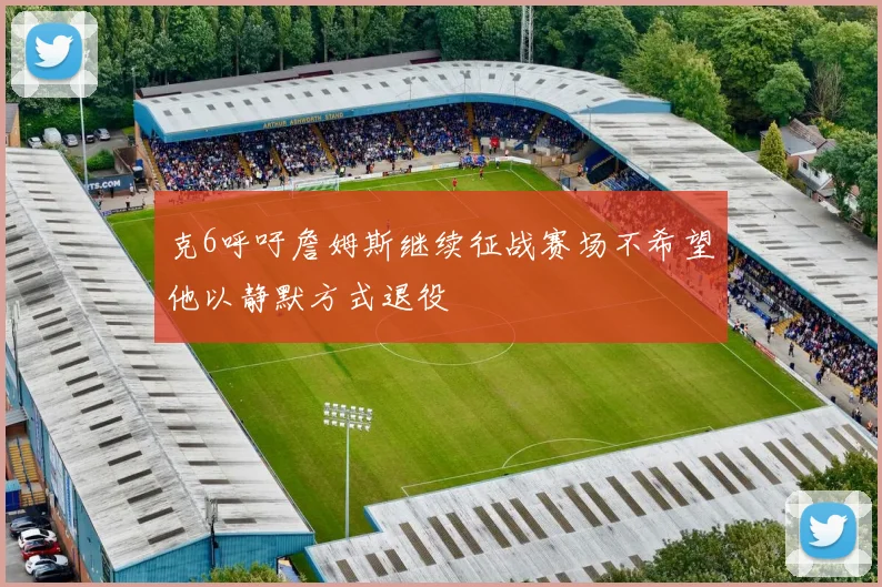 克6呼吁詹姆斯继续征战赛场不希望他以静默方式退役