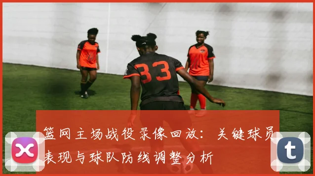 篮网主场战役录像回放：关键球员表现与球队防线调整分析